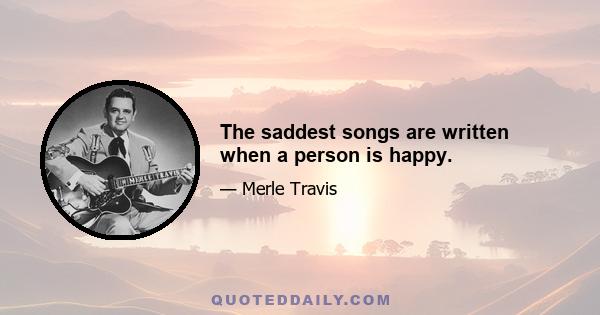 The saddest songs are written when a person is happy.