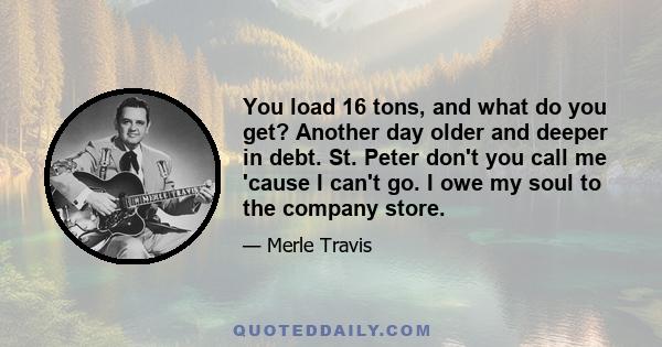 You load 16 tons, and what do you get? Another day older and deeper in debt. St. Peter don't you call me 'cause I can't go. I owe my soul to the company store.