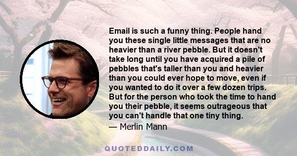 Email is such a funny thing. People hand you these single little messages that are no heavier than a river pebble. But it doesn't take long until you have acquired a pile of pebbles that's taller than you and heavier