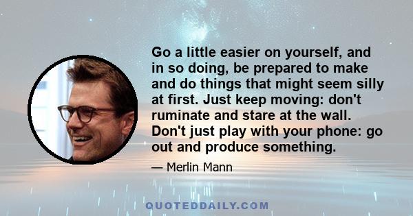 Go a little easier on yourself, and in so doing, be prepared to make and do things that might seem silly at first. Just keep moving: don't ruminate and stare at the wall. Don't just play with your phone: go out and