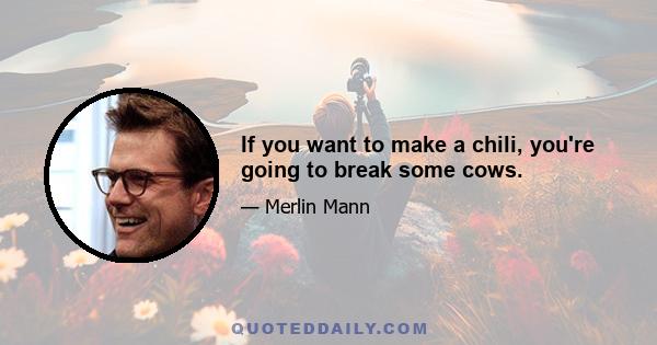 If you want to make a chili, you're going to break some cows.