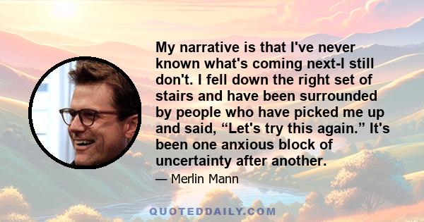 My narrative is that I've never known what's coming next-I still don't. I fell down the right set of stairs and have been surrounded by people who have picked me up and said, “Let's try this again.” It's been one