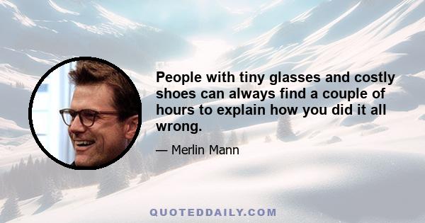 People with tiny glasses and costly shoes can always find a couple of hours to explain how you did it all wrong.