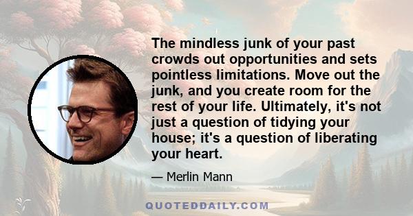 The mindless junk of your past crowds out opportunities and sets pointless limitations. Move out the junk, and you create room for the rest of your life. Ultimately, it's not just a question of tidying your house; it's