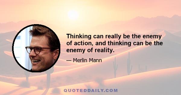 Thinking can really be the enemy of action, and thinking can be the enemy of reality.