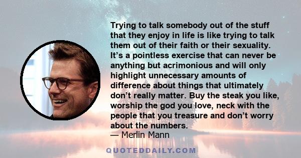 Trying to talk somebody out of the stuff that they enjoy in life is like trying to talk them out of their faith or their sexuality. It’s a pointless exercise that can never be anything but acrimonious and will only