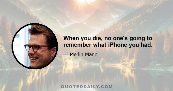 When you die, no one's going to remember what iPhone you had.