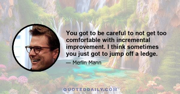 You got to be careful to not get too comfortable with incremental improvement. I think sometimes you just got to jump off a ledge.