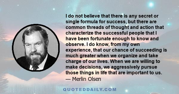 I do not believe that there is any secret or single formula for success, but there are common threads of thought and action that characterize the successful people that I have been fortunate enough to know and observe.