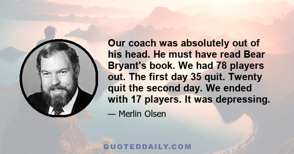 Our coach was absolutely out of his head. He must have read Bear Bryant's book. We had 78 players out. The first day 35 quit. Twenty quit the second day. We ended with 17 players. It was depressing.