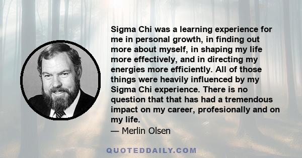 Sigma Chi was a learning experience for me in personal growth, in finding out more about myself, in shaping my life more effectively, and in directing my energies more efficiently. All of those things were heavily