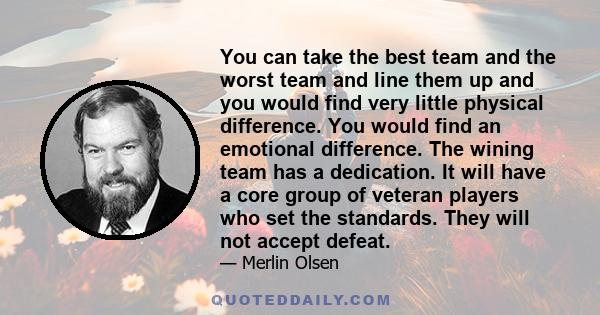 You can take the best team and the worst team and line them up and you would find very little physical difference. You would find an emotional difference. The wining team has a dedication. It will have a core group of