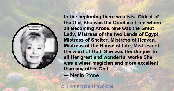 In the beginning there was Isis: Oldest of the Old, She was the Goddess from whom all Becoming Arose. She was the Great Lady, Mistress of the two Lands of Egypt, Mistress of Shelter, Mistress of Heaven, Mistress of the