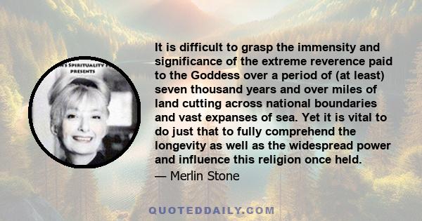 It is difficult to grasp the immensity and significance of the extreme reverence paid to the Goddess over a period of (at least) seven thousand years and over miles of land cutting across national boundaries and vast