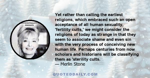 Yet rather than calling the earliest religions, which embraced such an open acceptance of all human sexuality, 'fertility cults,' we might consider the religions of today as strange in that they seem to associate shame