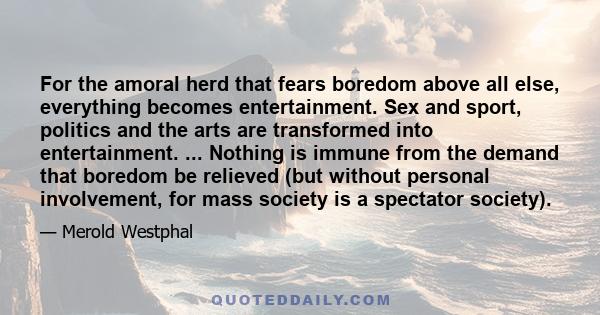 For the amoral herd that fears boredom above all else, everything becomes entertainment. Sex and sport, politics and the arts are transformed into entertainment. ... Nothing is immune from the demand that boredom be