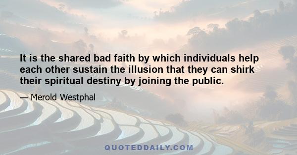 It is the shared bad faith by which individuals help each other sustain the illusion that they can shirk their spiritual destiny by joining the public.