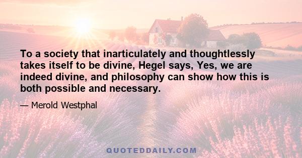 To a society that inarticulately and thoughtlessly takes itself to be divine, Hegel says, Yes, we are indeed divine, and philosophy can show how this is both possible and necessary.