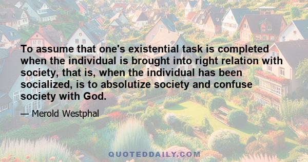 To assume that one's existential task is completed when the individual is brought into right relation with society, that is, when the individual has been socialized, is to absolutize society and confuse society with God.