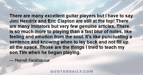 There are many excellent guitar players but I have to say Jimi Hendrix and Eric Clapton are still at the top! There are many imitators but very few genuine articles. There is so much more to playing than a fast blur of