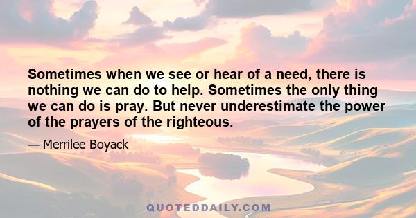 Sometimes when we see or hear of a need, there is nothing we can do to help. Sometimes the only thing we can do is pray. But never underestimate the power of the prayers of the righteous.