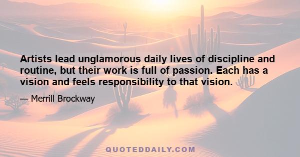 Artists lead unglamorous daily lives of discipline and routine, but their work is full of passion. Each has a vision and feels responsibility to that vision.