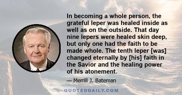 In becoming a whole person, the grateful leper was healed inside as well as on the outside. That day nine lepers were healed skin deep, but only one had the faith to be made whole. The tenth leper [was] changed