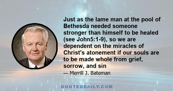 Just as the lame man at the pool of Bethesda needed someone stronger than himself to be healed (see John5:1-9), so we are dependent on the miracles of Christ's atonement if our souls are to be made whole from grief,