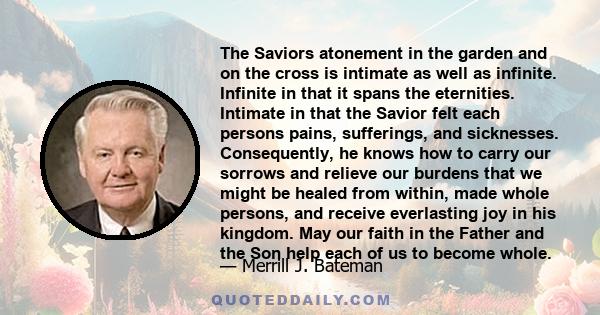 The Saviors atonement in the garden and on the cross is intimate as well as infinite. Infinite in that it spans the eternities. Intimate in that the Savior felt each persons pains, sufferings, and sicknesses.