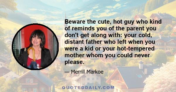 Beware the cute, hot guy who kind of reminds you of the parent you don't get along with: your cold, distant father who left when you were a kid or your hot-tempered mother whom you could never please.