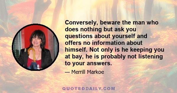 Conversely, beware the man who does nothing but ask you questions about yourself and offers no information about himself. Not only is he keeping you at bay, he is probably not listening to your answers.