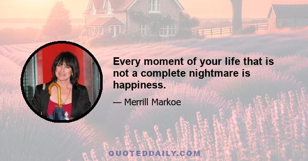 Every moment of your life that is not a complete nightmare is happiness.