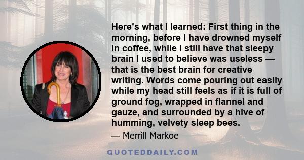 Here’s what I learned: First thing in the morning, before I have drowned myself in coffee, while I still have that sleepy brain I used to believe was useless — that is the best brain for creative writing. Words come