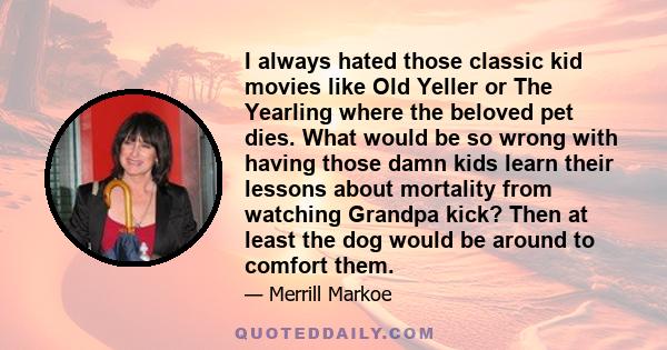 I always hated those classic kid movies like Old Yeller or The Yearling where the beloved pet dies. What would be so wrong with having those damn kids learn their lessons about mortality from watching Grandpa kick? Then 