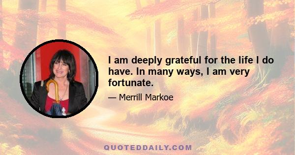 I am deeply grateful for the life I do have. In many ways, I am very fortunate.