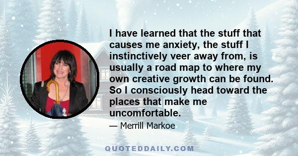 I have learned that the stuff that causes me anxiety, the stuff I instinctively veer away from, is usually a road map to where my own creative growth can be found. So I consciously head toward the places that make me