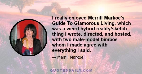 I really enjoyed Merrill Markoe's Guide To Glamorous Living, which was a weird hybrid reality/sketch thing I wrote, directed, and hosted, with two male-model bimbos whom I made agree with everything I said.