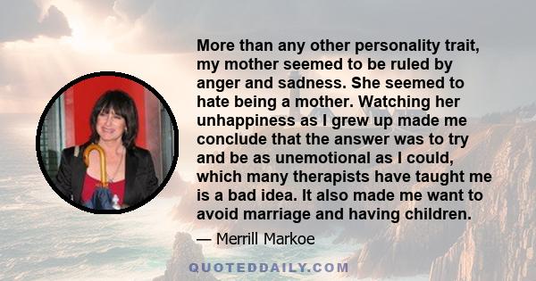 More than any other personality trait, my mother seemed to be ruled by anger and sadness. She seemed to hate being a mother. Watching her unhappiness as I grew up made me conclude that the answer was to try and be as