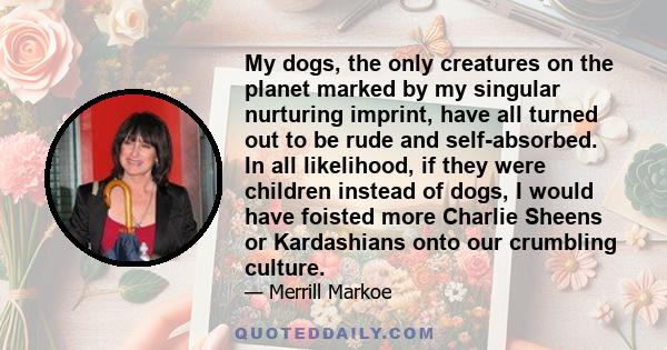 My dogs, the only creatures on the planet marked by my singular nurturing imprint, have all turned out to be rude and self-absorbed. In all likelihood, if they were children instead of dogs, I would have foisted more