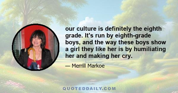 our culture is definitely the eighth grade. It's run by eighth-grade boys, and the way these boys show a girl they like her is by humiliating her and making her cry.