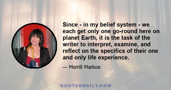 Since - in my belief system - we each get only one go-round here on planet Earth, it is the task of the writer to interpret, examine, and reflect on the specifics of their one and only life experience.