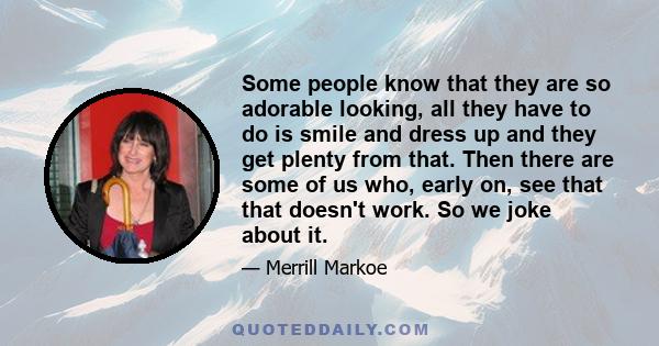 Some people know that they are so adorable looking, all they have to do is smile and dress up and they get plenty from that. Then there are some of us who, early on, see that that doesn't work. So we joke about it.