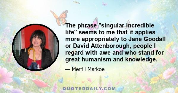 The phrase singular incredible life seems to me that it applies more appropriately to Jane Goodall or David Attenborough, people I regard with awe and who stand for great humanism and knowledge.