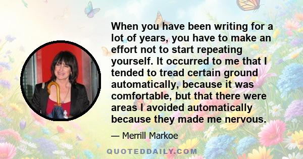 When you have been writing for a lot of years, you have to make an effort not to start repeating yourself. It occurred to me that I tended to tread certain ground automatically, because it was comfortable, but that