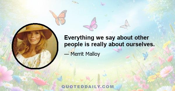 Everything we say about other people is really about ourselves.