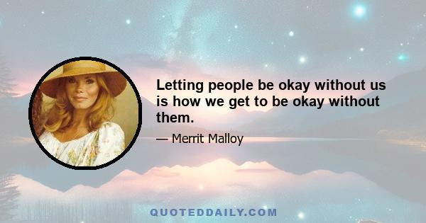 Letting people be okay without us is how we get to be okay without them.