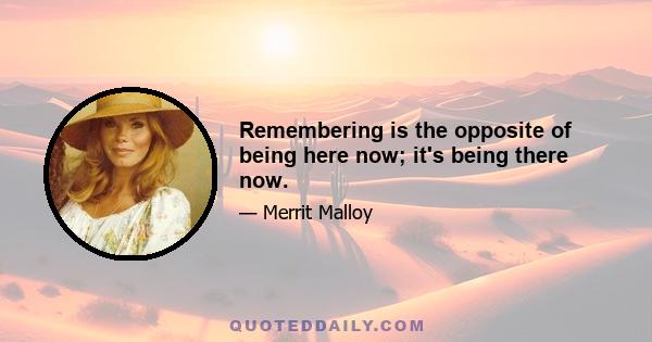 Remembering is the opposite of being here now; it's being there now.