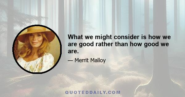 What we might consider is how we are good rather than how good we are.