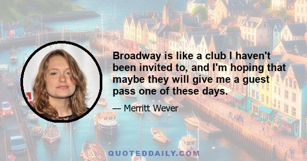 Broadway is like a club I haven't been invited to, and I'm hoping that maybe they will give me a guest pass one of these days.