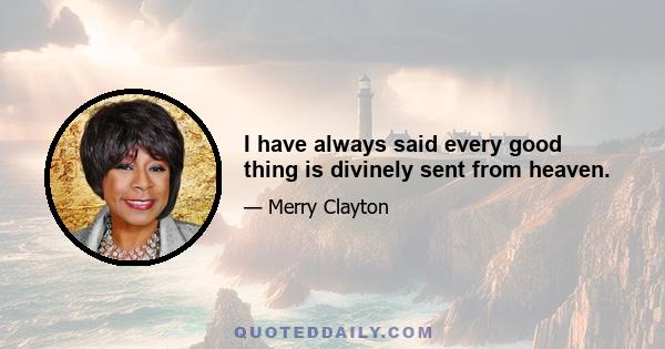 I have always said every good thing is divinely sent from heaven.